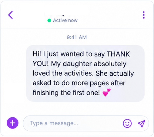 Message from a parent: Hi! I just wanted to say THANK YOU! My daughter absolutely loved the activities. She actually asked to do more pages after finishing the first one!
